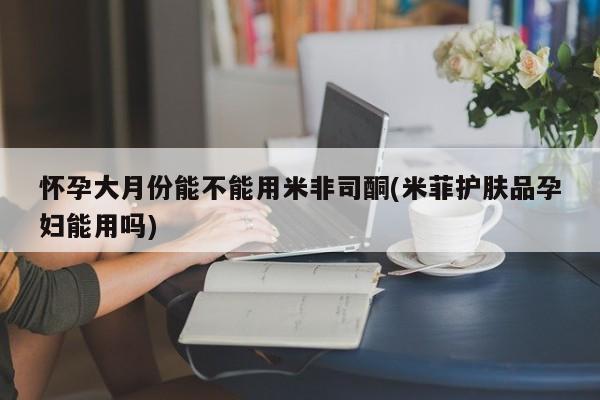 堕胎药网上正品购买微信怀孕大月份能不能用米非司酮(米菲护肤品孕妇能用吗)