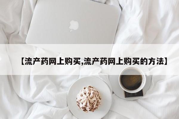 堕胎药网上正品购买微信【流产药网上购买,流产药网上购买的方法】