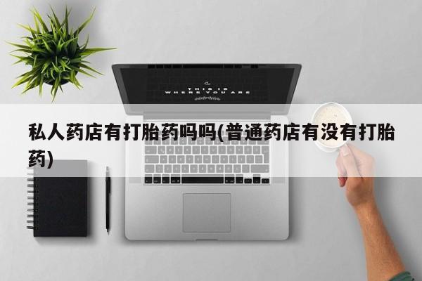 堕胎药网上正品购买微信私人药店有打胎药吗吗(普通药店有没有打胎药)