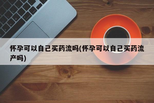 堕胎药网上正品购买微信怀孕可以自己买药流吗(怀孕可以自己买药流产吗)