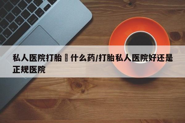 堕胎药网上正品购买微信私人医院打胎給什么药/打胎私人医院好还是正规医院