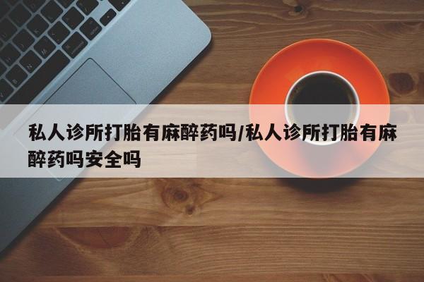 堕胎药网上正品购买微信私人诊所打胎有麻醉药吗/私人诊所打胎有麻醉药吗安全吗